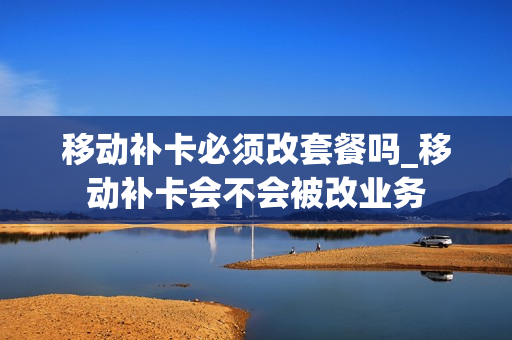 移动补卡必须改套餐吗_移动补卡会不会被改业务
