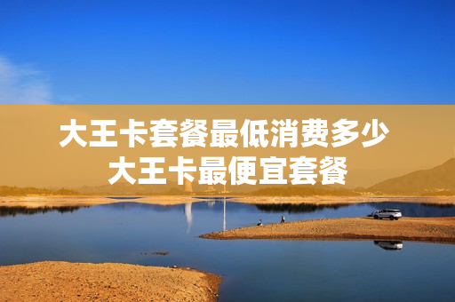 大王卡套餐最低消费多少 大王卡最便宜套餐