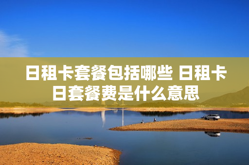 日租卡套餐包括哪些 日租卡日套餐费是什么意思