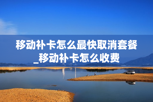 移动补卡怎么最快取消套餐_移动补卡怎么收费