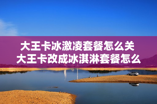 大王卡冰激凌套餐怎么关 大王卡改成冰淇淋套餐怎么退掉