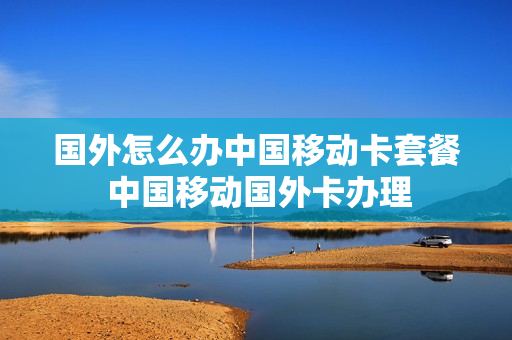 国外怎么办中国移动卡套餐 中国移动国外卡办理