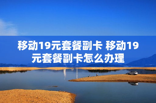 移动19元套餐副卡 移动19元套餐副卡怎么办理