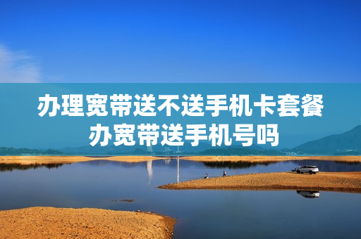办理宽带送不送手机卡套餐 办宽带送手机号吗