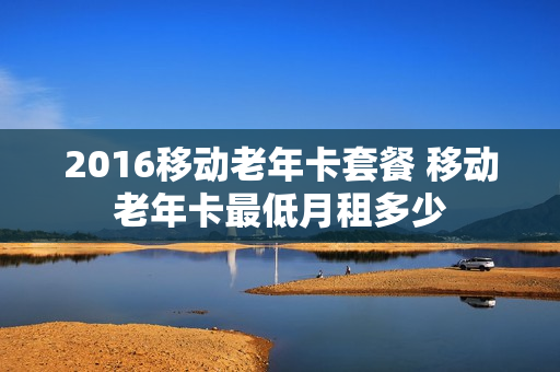 2016移动老年卡套餐 移动老年卡最低月租多少
