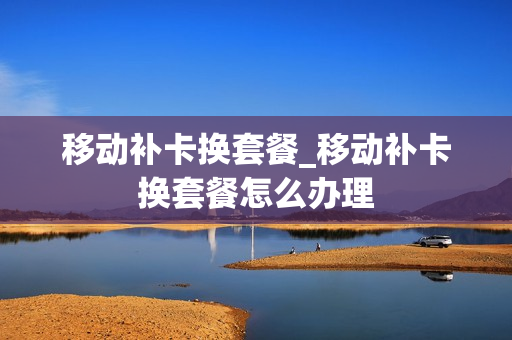 移动补卡换套餐_移动补卡换套餐怎么办理