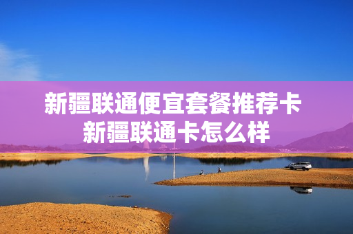 新疆联通便宜套餐推荐卡 新疆联通卡怎么样