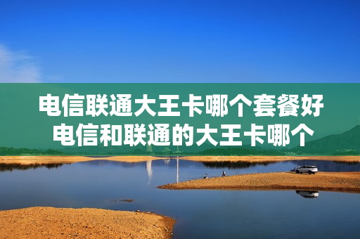 电信联通大王卡哪个套餐好 电信和联通的大王卡哪个划算