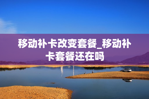移动补卡改变套餐_移动补卡套餐还在吗