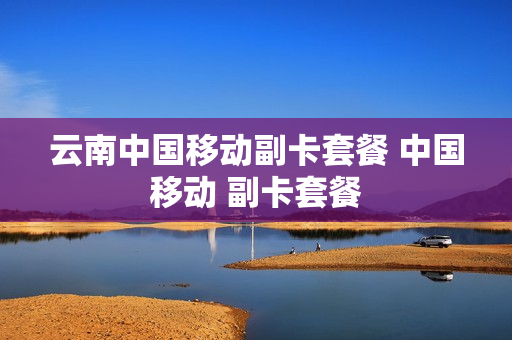 云南中国移动副卡套餐 中国移动 副卡套餐