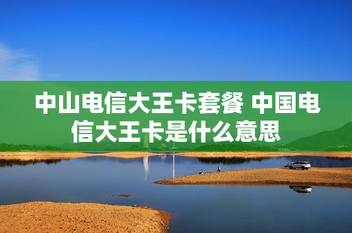 中山电信大王卡套餐 中国电信大王卡是什么意思