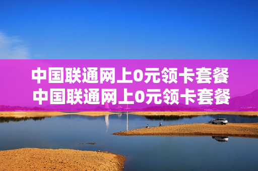 中国联通网上0元领卡套餐 中国联通网上0元领卡套餐怎么领