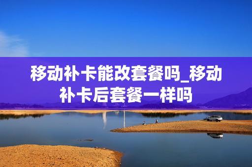 移动补卡能改套餐吗_移动补卡后套餐一样吗