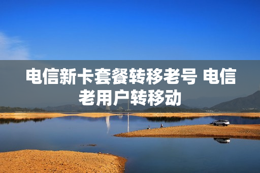 电信新卡套餐转移老号 电信老用户转移动
