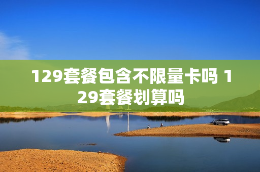 129套餐包含不限量卡吗 129套餐划算吗