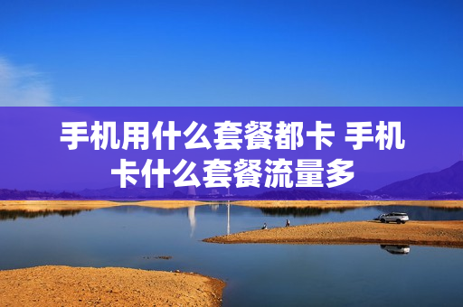 手机用什么套餐都卡 手机卡什么套餐流量多
