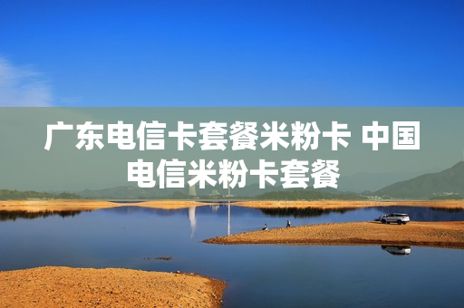 广东电信卡套餐米粉卡 中国电信米粉卡套餐