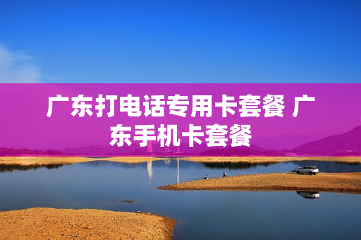 广东打电话专用卡套餐 广东手机卡套餐