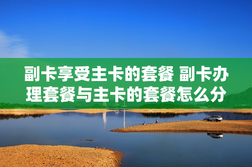 副卡享受主卡的套餐 副卡办理套餐与主卡的套餐怎么分
