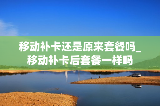 移动补卡还是原来套餐吗_移动补卡后套餐一样吗