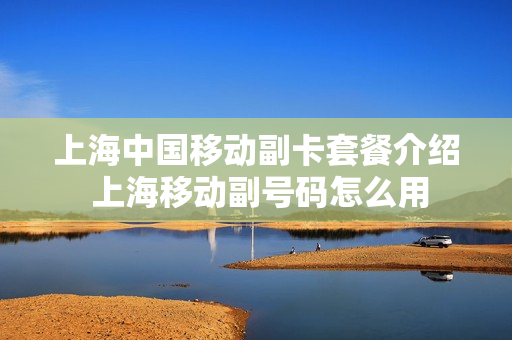 上海中国移动副卡套餐介绍 上海移动副号码怎么用