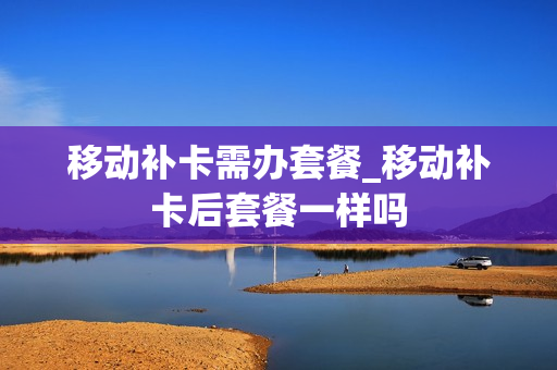 移动补卡需办套餐_移动补卡后套餐一样吗