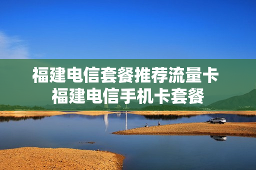 福建电信套餐推荐流量卡 福建电信手机卡套餐