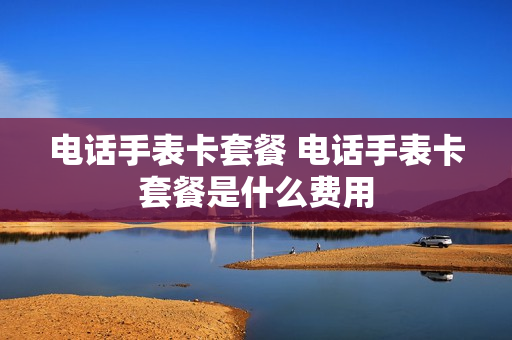 电话手表卡套餐 电话手表卡套餐是什么费用