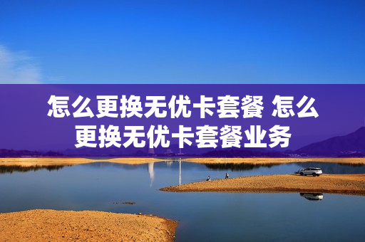 怎么更换无优卡套餐 怎么更换无优卡套餐业务