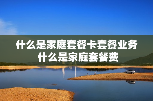 什么是家庭套餐卡套餐业务 什么是家庭套餐费