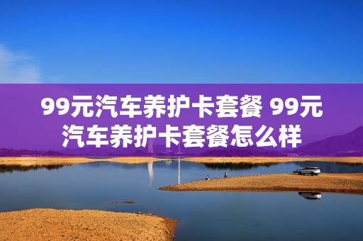 99元汽车养护卡套餐 99元汽车养护卡套餐怎么样
