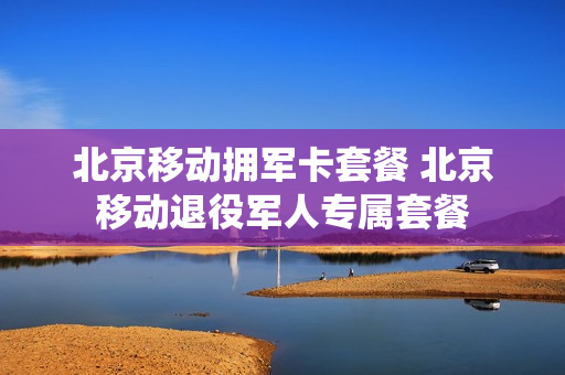 北京移动拥军卡套餐 北京移动退役军人专属套餐