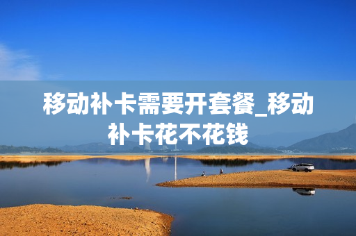 移动补卡需要开套餐_移动补卡花不花钱