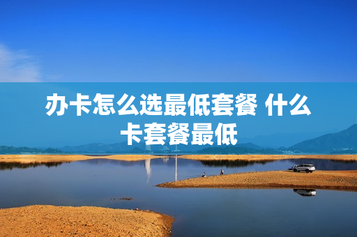 办卡怎么选最低套餐 什么卡套餐最低