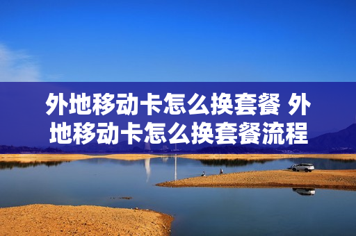 外地移动卡怎么换套餐 外地移动卡怎么换套餐流程