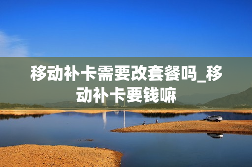 移动补卡需要改套餐吗_移动补卡要钱嘛