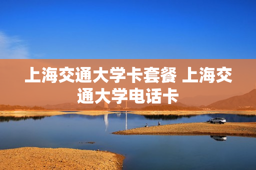 上海交通大学卡套餐 上海交通大学电话卡