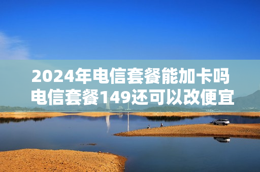 2024年电信套餐能加卡吗 电信套餐149还可以改便宜点吗