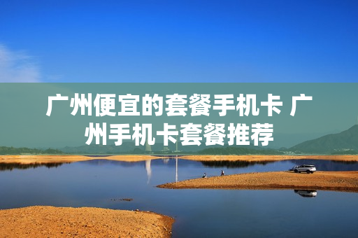 广州便宜的套餐手机卡 广州手机卡套餐推荐