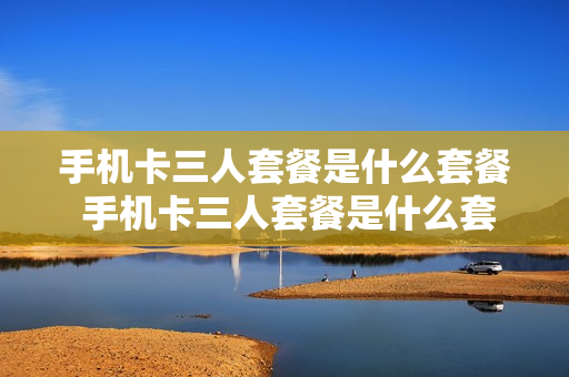 手机卡三人套餐是什么套餐 手机卡三人套餐是什么套餐啊
