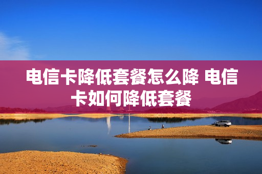 电信卡降低套餐怎么降 电信卡如何降低套餐