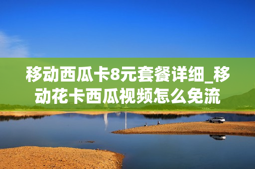 移动西瓜卡8元套餐详细_移动花卡西瓜视频怎么免流