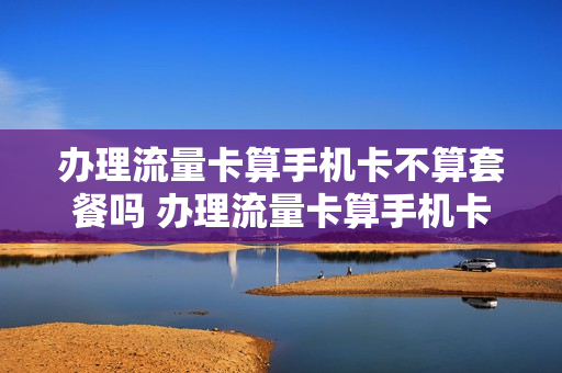 办理流量卡算手机卡不算套餐吗 办理流量卡算手机卡不算套餐吗