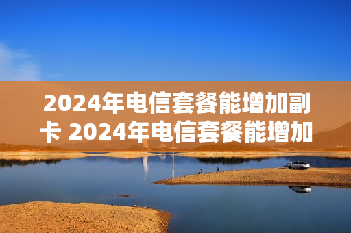 2024年电信套餐能增加副卡 2024年电信套餐能增加副卡吗