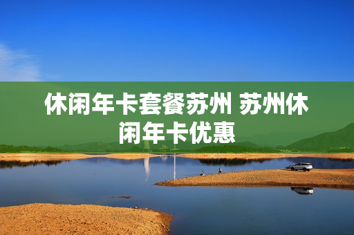 休闲年卡套餐苏州 苏州休闲年卡优惠
