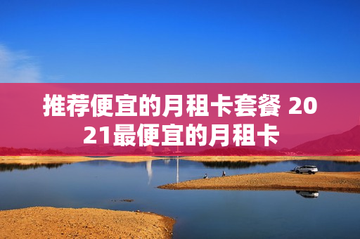 推荐便宜的月租卡套餐 2021最便宜的月租卡