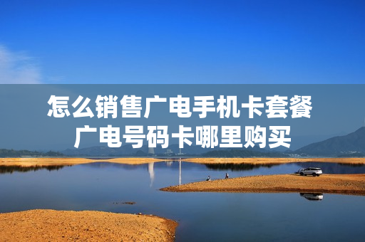 怎么销售广电手机卡套餐 广电号码卡哪里购买