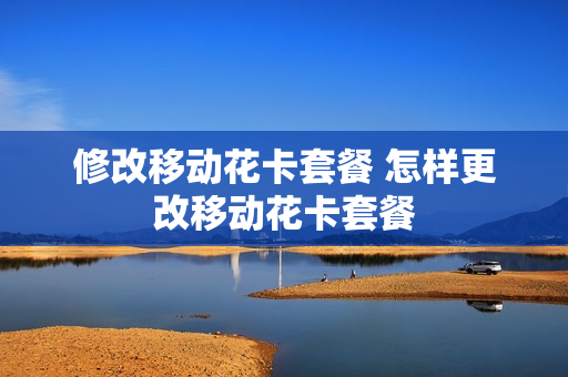 修改移动花卡套餐 怎样更改移动花卡套餐