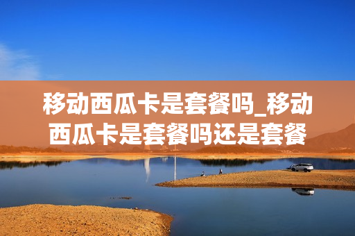 移动西瓜卡是套餐吗_移动西瓜卡是套餐吗还是套餐