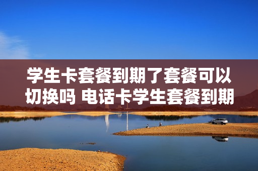 学生卡套餐到期了套餐可以切换吗 电话卡学生套餐到期了怎么续费